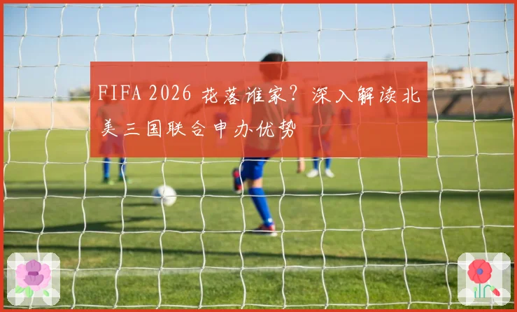 FIFA 2026 花落谁家？深入解读北美三国联合申办优势