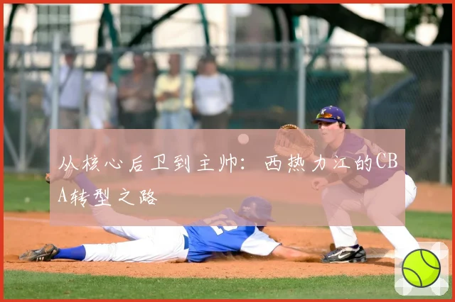 从核心后卫到主帅:西热力江的CBA转型之路