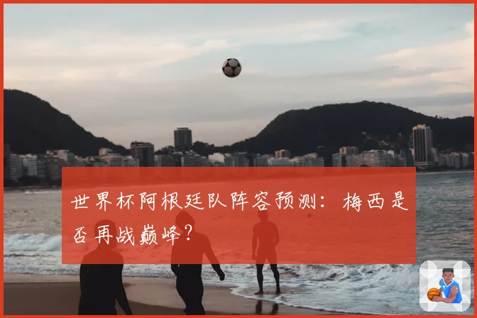 世界杯阿根廷队阵容预测:梅西是否再战巅峰?