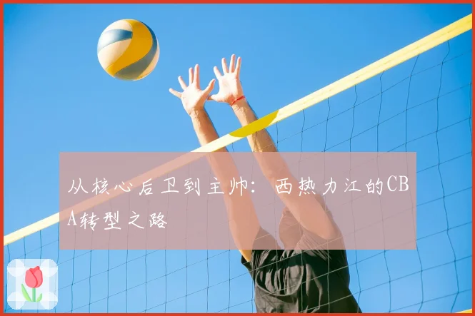 从核心后卫到主帅：西热力江的CBA转型之路